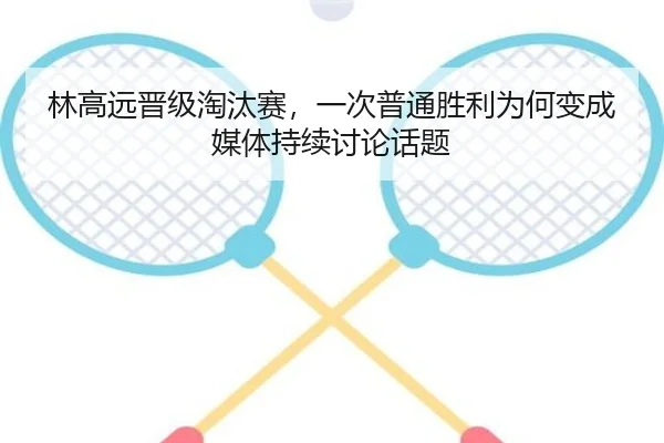 林高远晋级淘汰赛，一次普通胜利为何变成媒体持续讨论话题
